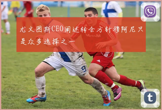 尤文图斯CEO阐述转会方针穆阿尼只是众多选择之一