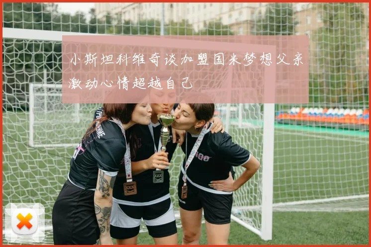 小斯坦科维奇谈加盟国米梦想父亲激动心情超越自己