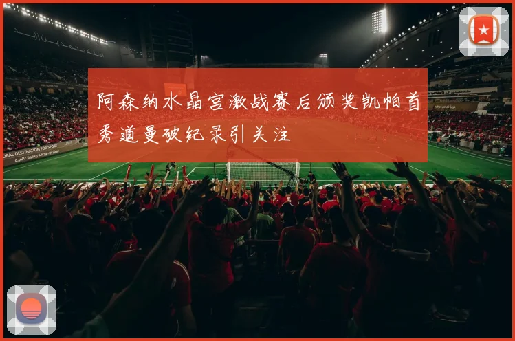 阿森纳水晶宫激战赛后颁奖凯帕首秀道曼破纪录引关注