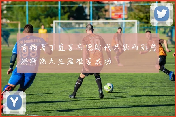 肯扬马丁直言韦德时代只获两冠詹姆斯热火生涯难言成功