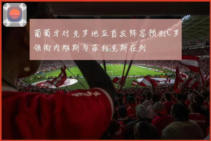 葡萄牙对克罗地亚首发阵容预测C罗领衔内维斯与菲利克斯在列