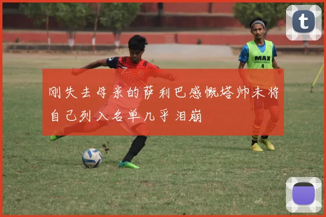 刚失去母亲的萨利巴感慨塔帅未将自己列入名单几乎泪崩