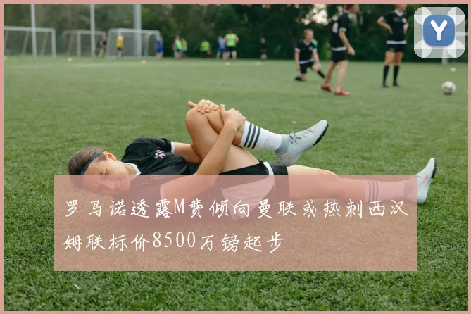 罗马诺透露M费倾向曼联或热刺西汉姆联标价8500万镑起步