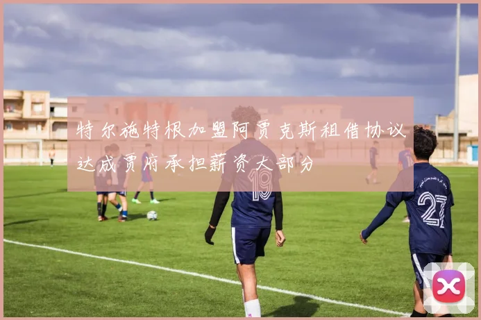 特尔施特根加盟阿贾克斯租借协议达成贾府承担薪资大部分