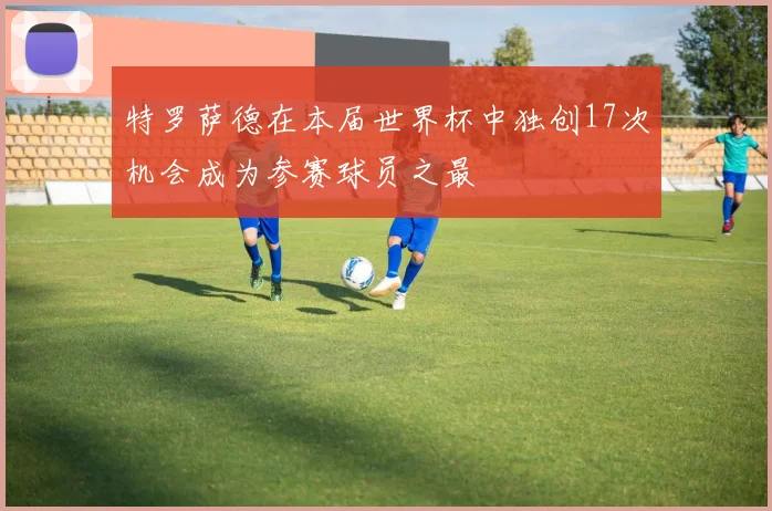 特罗萨德在本届世界杯中独创17次机会成为参赛球员之最