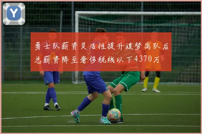 勇士队薪资灵活性提升追梦离队后总薪资降至奢侈税线以下4370万