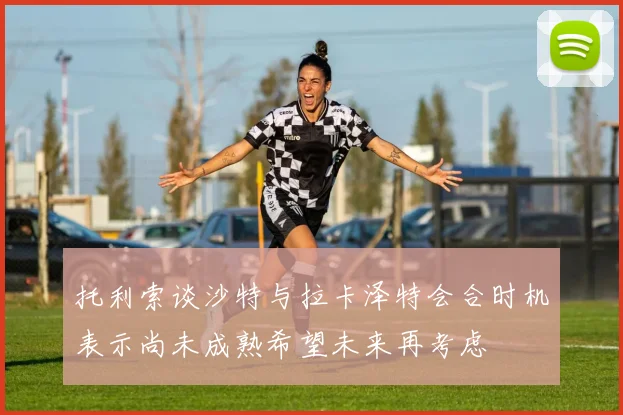 托利索谈沙特与拉卡泽特会合时机表示尚未成熟希望未来再考虑