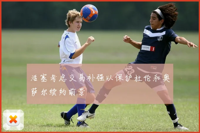 活塞考虑交易补强以保护杜伦和奥萨尔续约前景