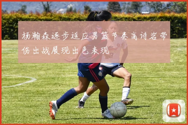 杨瀚森逐步适应男篮节奏高诗岩带伤出战展现出色表现