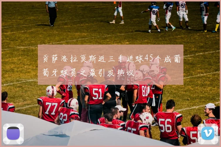 贡萨洛拉莫斯近三季进球45个成葡萄牙球员之最引发热议