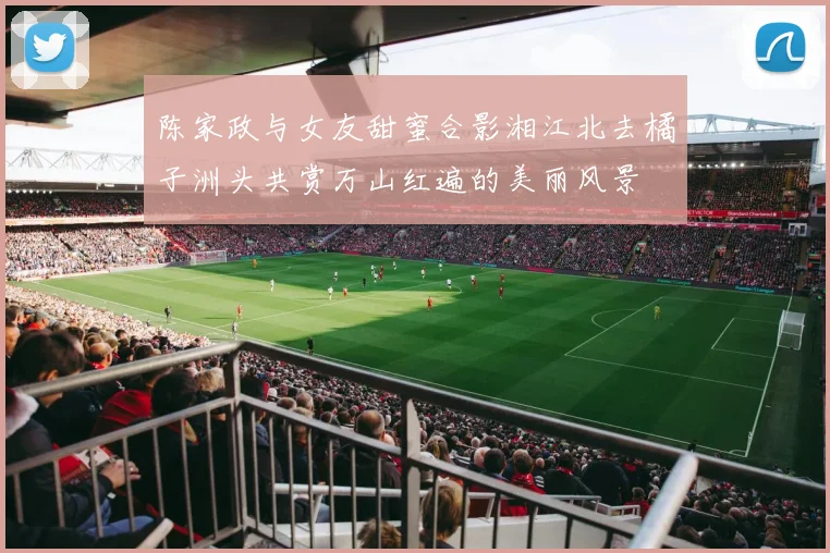 陈家政与女友甜蜜合影湘江北去橘子洲头共赏万山红遍的美丽风景