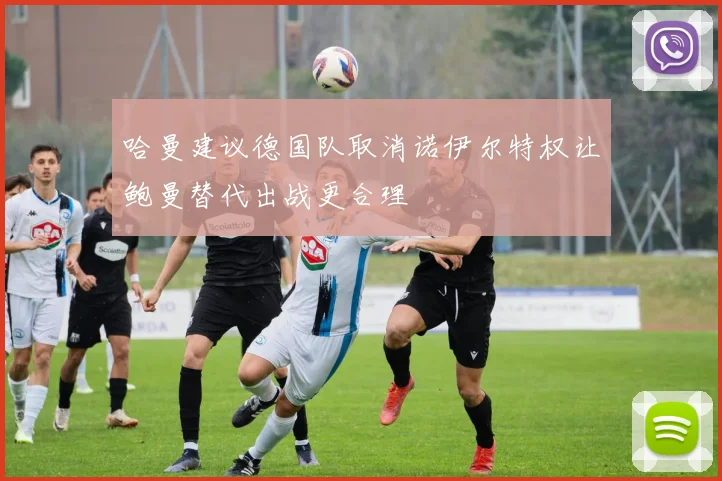 哈曼建议德国队取消诺伊尔特权让鲍曼替代出战更合理