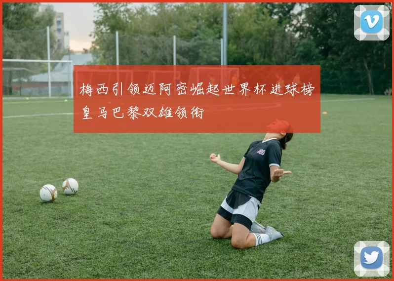 梅西引领迈阿密崛起世界杯进球榜皇马巴黎双雄领衔