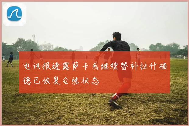 电讯报透露萨卡或继续替补拉什福德已恢复合练状态