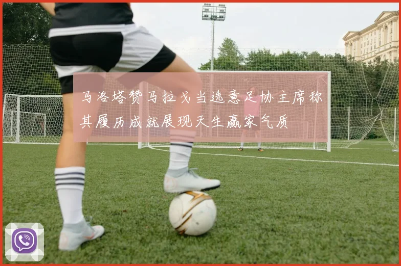 马洛塔赞马拉戈当选意足协主席称其履历成就展现天生赢家气质