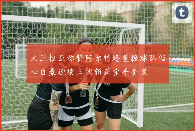 大卫拉亚称赞阿尔特塔重振球队信心自豪连续三次斩获金手套奖