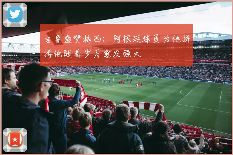 吉鲁盛赞梅西：阿根廷球员为他拼搏他随着岁月愈发强大