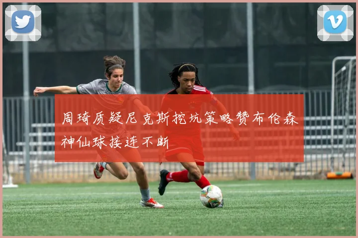 周琦质疑尼克斯挖坑策略赞布伦森神仙球接连不断