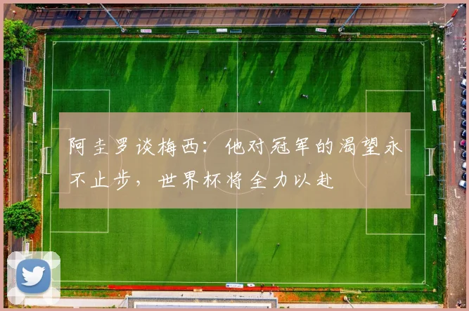 阿圭罗谈梅西：他对冠军的渴望永不止步，世界杯将全力以赴