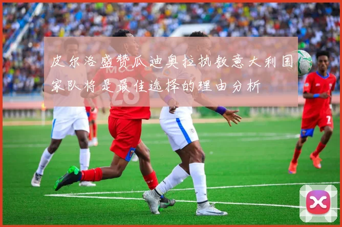 皮尔洛盛赞瓜迪奥拉执教意大利国家队将是最佳选择的理由分析